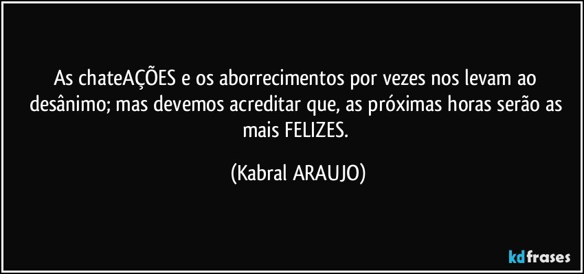 As chateAÇÕES e os aborrecimentos por vezes nos levam ao desânimo; mas devemos acreditar que, as próximas horas serão as mais FELIZES. (KABRAL ARAUJO)