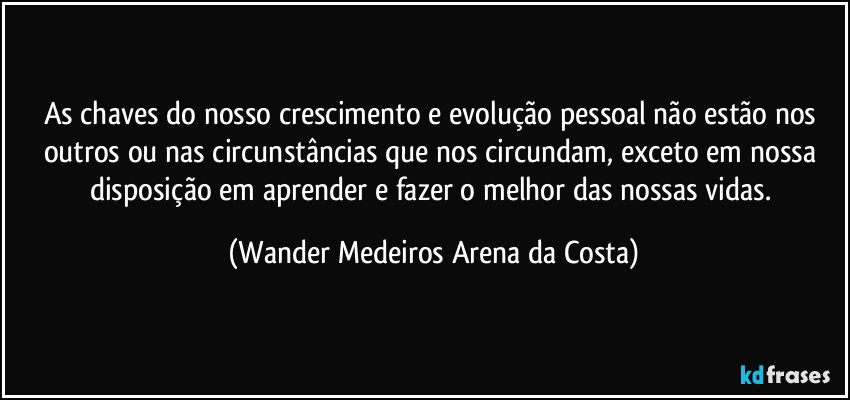 As chaves do nosso crescimento e evolução pessoal não estão nos outros ou nas circunstâncias que nos circundam, exceto em nossa disposição em aprender e fazer o melhor das nossas vidas. (Wander Medeiros Arena da Costa)