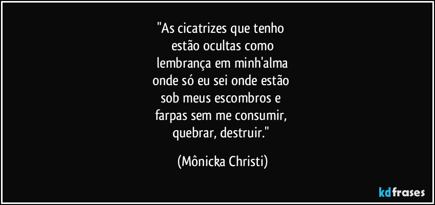 "As cicatrizes que tenho 
estão ocultas como
 lembrança em minh'alma 
onde só eu sei onde estão 
sob meus escombros e 
farpas sem me consumir, 
quebrar, destruir." (Mônicka Christi)