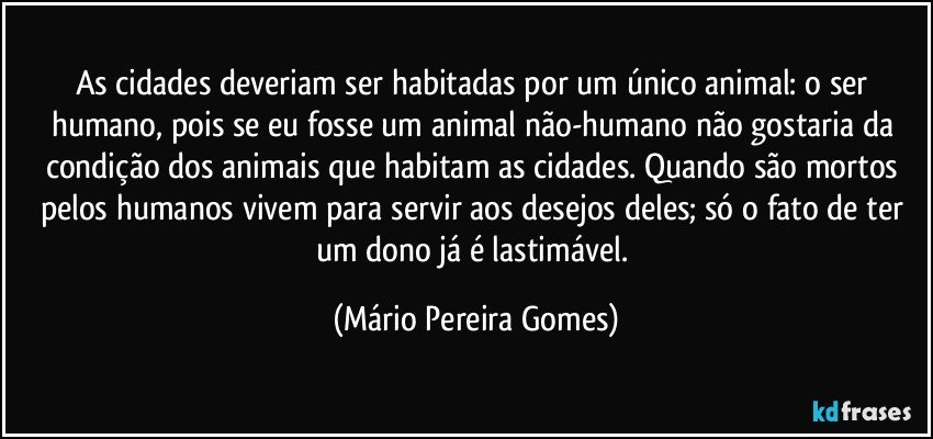 As cidades deveriam ser habitadas por um único animal: o ser humano, pois se eu fosse um animal não-humano não gostaria da condição dos animais que habitam as cidades. Quando são mortos pelos humanos vivem para servir aos desejos deles; só o fato de ter um dono já é lastimável. (Mário Pereira Gomes)