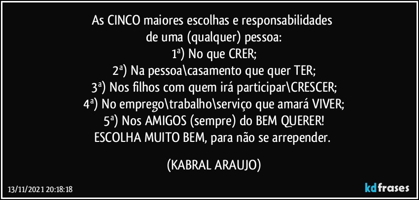 As CINCO maiores escolhas e responsabilidades 
de uma (qualquer) pessoa:
1ª) No que CRER;
2ª) Na pessoa\casamento que quer TER;
3ª) Nos filhos com quem irá participar\CRESCER;
4ª) No emprego\trabalho\serviço que amará VIVER;
5ª) Nos AMIGOS (sempre) do BEM QUERER!
ESCOLHA MUITO BEM, para não se arrepender. (KABRAL ARAUJO)