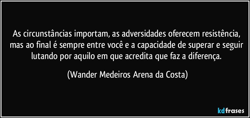 As circunstâncias importam, as adversidades oferecem resistência, mas ao final é sempre entre você e a capacidade de superar e seguir lutando por aquilo em que acredita que faz a diferença. (Wander Medeiros Arena da Costa)