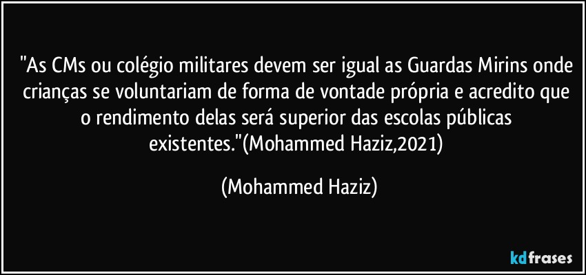 "As CMs ou colégio militares devem ser igual as Guardas Mirins onde crianças se voluntariam de forma de vontade própria e acredito que o rendimento delas será superior das escolas públicas existentes."(Mohammed Haziz,2021) (Mohammed Haziz)