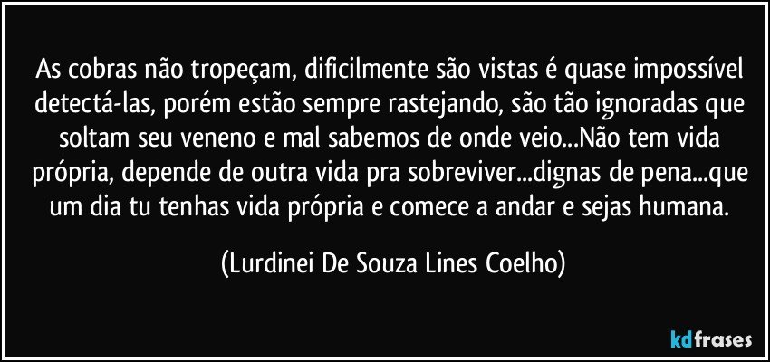 As cobras não tropeçam, dificilmente são vistas é quase impossível detectá-las, porém estão sempre rastejando, são tão ignoradas que soltam seu veneno e mal sabemos de onde veio...Não tem vida própria, depende de outra vida pra sobreviver...dignas de pena...que um dia tu tenhas vida própria e comece a andar e sejas humana. (Lurdinei De Souza Lines Coelho)