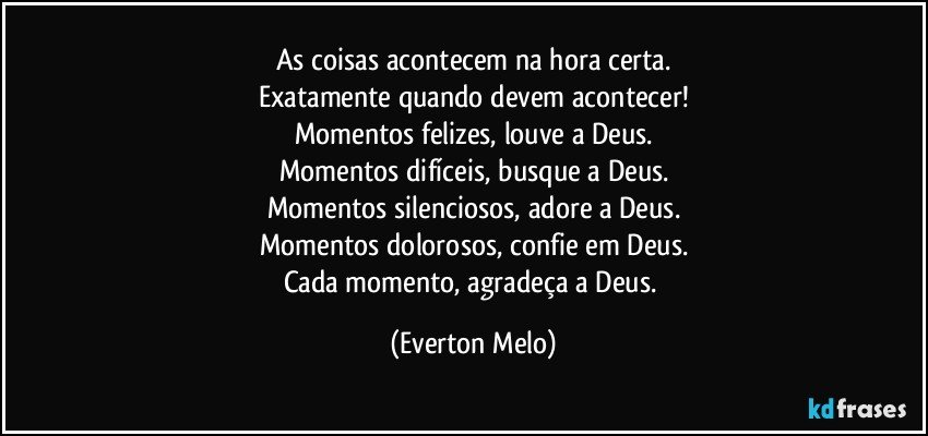 As coisas acontecem na hora certa.
Exatamente quando devem acontecer!
Momentos felizes, louve a Deus.
Momentos difíceis, busque a Deus.
Momentos silenciosos, adore a Deus.
Momentos dolorosos, confie em Deus.
Cada momento, agradeça a Deus. (Everton Melo)