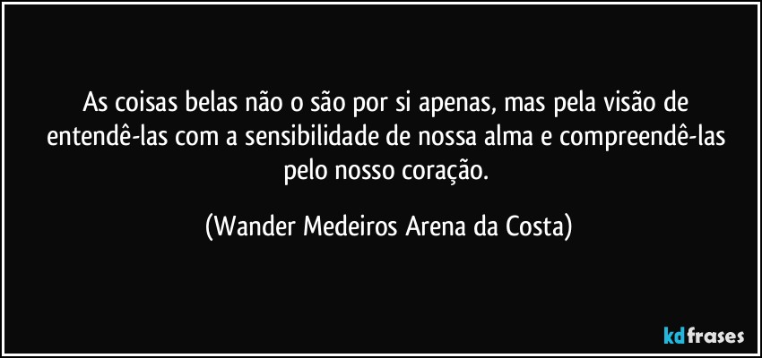 As coisas belas não o são por si apenas, mas pela visão de entendê-las com a sensibilidade de nossa alma e compreendê-las pelo nosso coração. (Wander Medeiros Arena da Costa)