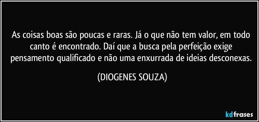 As coisas boas são poucas e raras. Já o que não tem valor, em todo canto é encontrado. Daí que a busca pela perfeição exige pensamento qualificado e não uma enxurrada de ideias desconexas. (DIOGENES SOUZA)