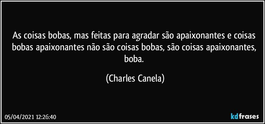 As coisas bobas, mas feitas para agradar são apaixonantes e coisas bobas apaixonantes não são coisas bobas, são coisas apaixonantes, boba. (Charles Canela)