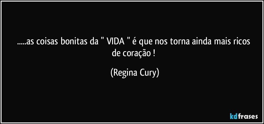 ...as  coisas bonitas da "  VIDA   "  é que nos torna ainda mais ricos de coração ! (Regina Cury)