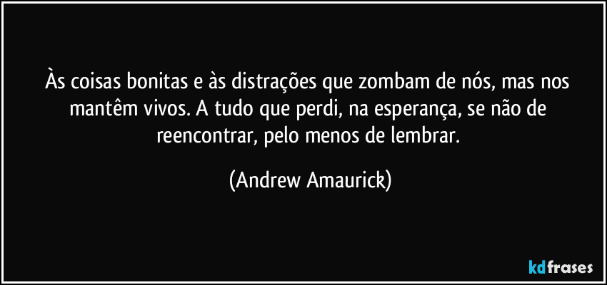 Às coisas bonitas e às distrações que zombam de nós, mas nos mantêm vivos. A tudo que perdi, na esperança, se não de reencontrar, pelo menos de lembrar. (Andrew Amaurick)