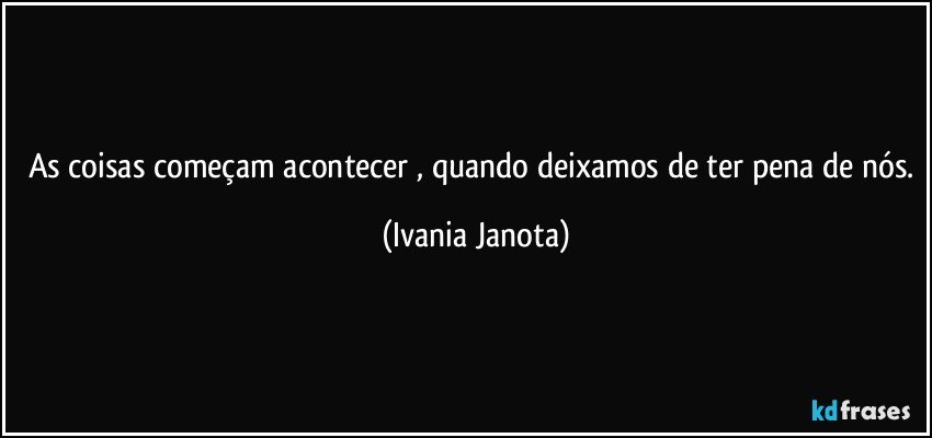 As coisas começam acontecer , quando deixamos de ter pena de nós. (Ivania Janota)