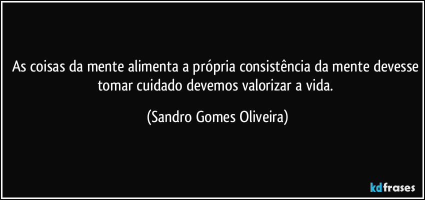 As coisas da mente alimenta a própria consistência da mente devesse tomar cuidado devemos valorizar a vida. (Sandro Gomes Oliveira)