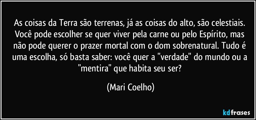 As coisas da Terra são terrenas, já as coisas do alto, são celestiais. Você pode escolher se quer viver pela carne ou pelo Espírito, mas não pode querer o prazer mortal com o dom sobrenatural. Tudo é uma escolha, só basta saber: você quer a "verdade" do mundo ou a "mentira" que habita seu ser? (Mari Coelho)