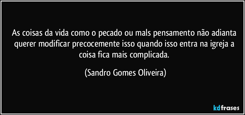 As coisas da vida como o pecado ou mals pensamento não adianta querer modificar precocemente isso quando isso entra na igreja a coisa fica mais complicada. (Sandro Gomes Oliveira)