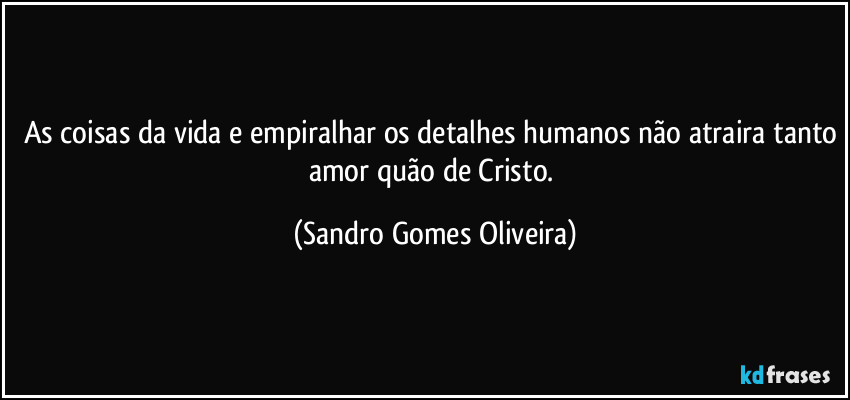 As coisas da vida e empiralhar os detalhes humanos não atraira tanto amor quão de Cristo. (Sandro Gomes Oliveira)