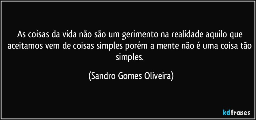 As coisas da vida não são um gerimento na realidade aquilo que aceitamos vem de coisas simples porém a mente não é uma coisa tão simples. (Sandro Gomes Oliveira)