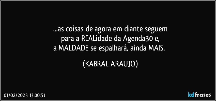 ...as coisas de agora em diante seguem
para a REALidade da Agenda30 e,
a MALDADE se espalhará, ainda MAIS. (KABRAL ARAUJO)