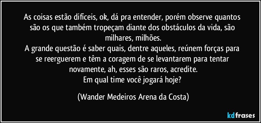 As coisas estão difíceis, ok, dá pra entender, porém observe quantos são os que também tropeçam diante dos obstáculos da vida, são milhares, milhões.
A grande questão é saber quais, dentre aqueles, reúnem forças para se reerguerem e têm a coragem de se levantarem para tentar novamente, ah, esses são raros, acredite.
Em qual time você jogará hoje? (Wander Medeiros Arena da Costa)