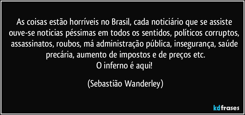 As coisas estão horríveis no Brasil, cada noticiário que se assiste ouve-se noticias péssimas em todos os sentidos, políticos corruptos, assassinatos, roubos, má administração pública, insegurança, saúde precária, aumento de impostos e de preços etc.
O inferno é aqui! (Sebastião Wanderley)