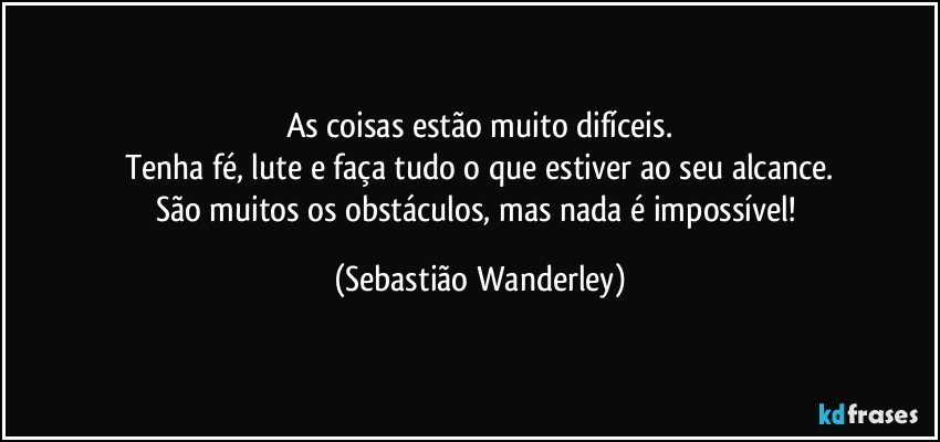 As coisas estão muito difíceis.
Tenha fé, lute e faça tudo o que estiver ao seu alcance.
São muitos os obstáculos, mas nada é impossível! (Sebastião Wanderley)