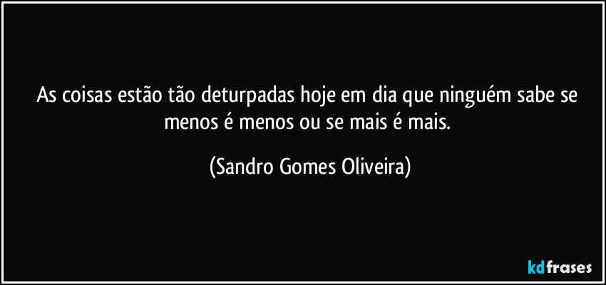 As coisas estão tão deturpadas hoje em dia que ninguém sabe se menos é menos ou se mais é mais. (Sandro Gomes Oliveira)