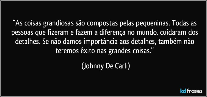 “As coisas grandiosas são compostas pelas pequeninas. Todas as pessoas que fizeram e fazem a diferença no mundo, cuidaram dos detalhes. Se não damos importância aos detalhes, também não teremos êxito nas grandes coisas.” (Johnny De Carli)