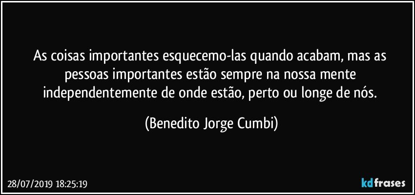 As coisas importantes esquecemo-las quando acabam, mas as pessoas importantes estão sempre na nossa mente independentemente de onde estão, perto ou longe de nós. (Benedito Jorge Cumbi)