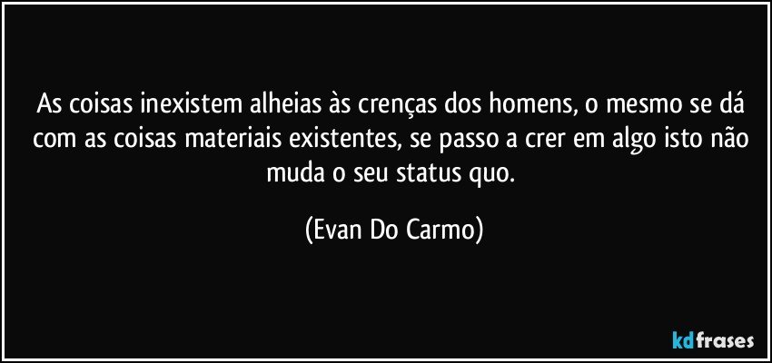 As coisas inexistem alheias às crenças dos homens, o mesmo se dá com as coisas materiais existentes, se passo a crer em algo isto não muda o seu status quo. (Evan Do Carmo)