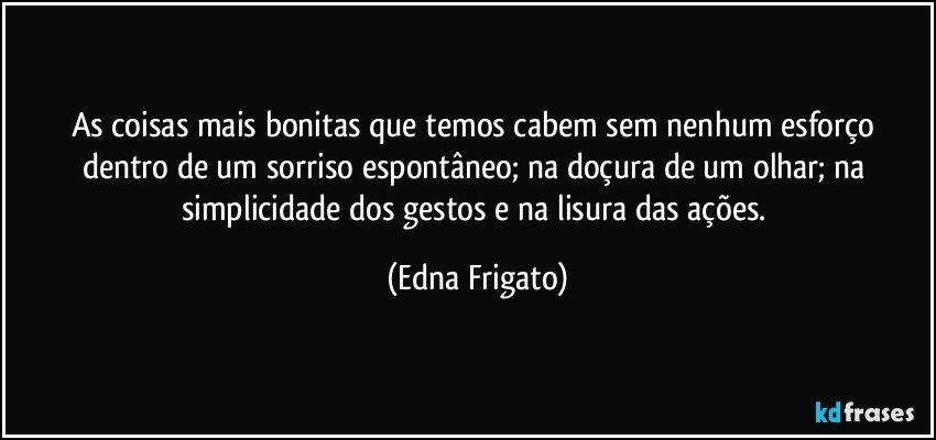 As coisas mais bonitas que temos cabem sem nenhum esforço dentro de um sorriso espontâneo; na doçura de um olhar; na simplicidade dos gestos e na lisura das ações. (Edna Frigato)