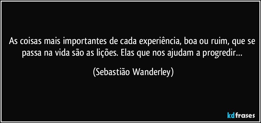 As coisas mais importantes de cada experiência, boa ou ruim, que se passa na vida são as lições. Elas que nos ajudam a progredir… (Sebastião Wanderley)