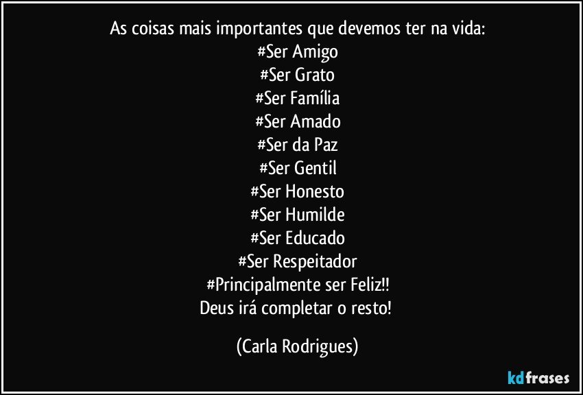 As coisas mais importantes que devemos ter na vida:
#Ser Amigo
#Ser Grato
#Ser Família
#Ser Amado
#Ser da Paz
#Ser Gentil
#Ser Honesto
#Ser Humilde
#Ser Educado
#Ser Respeitador
#Principalmente ser Feliz!!
Deus irá completar o resto! (Carla Rodrigues)