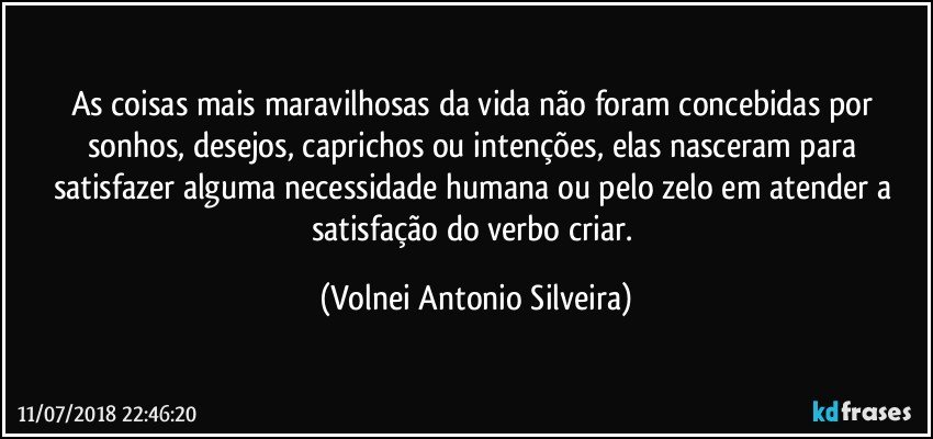 As coisas mais maravilhosas da vida não foram concebidas por sonhos, desejos, caprichos ou intenções, elas nasceram para satisfazer alguma necessidade humana ou pelo zelo em atender a satisfação do verbo criar. (Volnei Antonio Silveira)