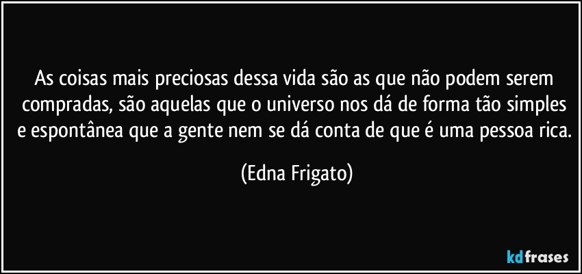 As coisas mais preciosas dessa vida são as que não podem serem compradas, são aquelas que o universo nos dá de forma tão simples e espontânea que a gente nem se dá conta de que é uma pessoa rica. (Edna Frigato)