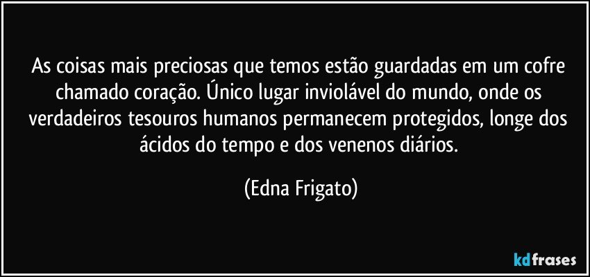 As coisas mais preciosas que temos estão guardadas em um cofre chamado coração. Único lugar inviolável do mundo, onde os verdadeiros tesouros humanos permanecem protegidos, longe dos ácidos do tempo e dos venenos diários. (Edna Frigato)