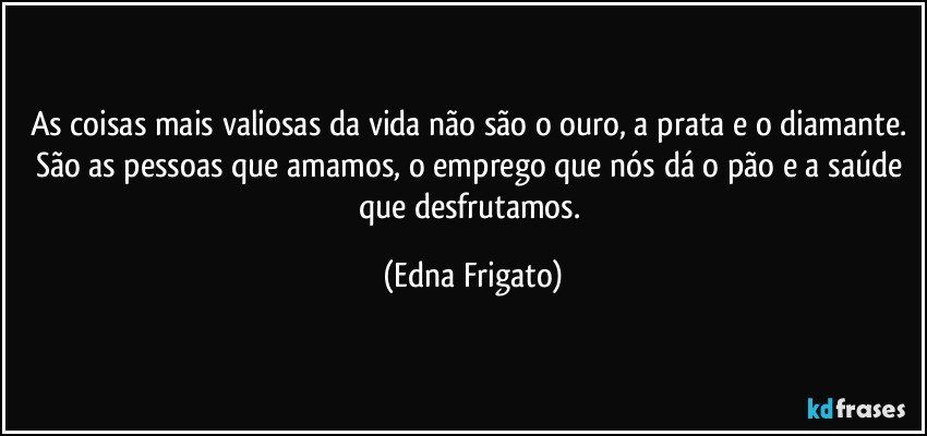 As coisas mais valiosas da vida não são o ouro, a prata e o diamante. São as pessoas que amamos, o emprego que nós dá o pão e a saúde que desfrutamos. (Edna Frigato)