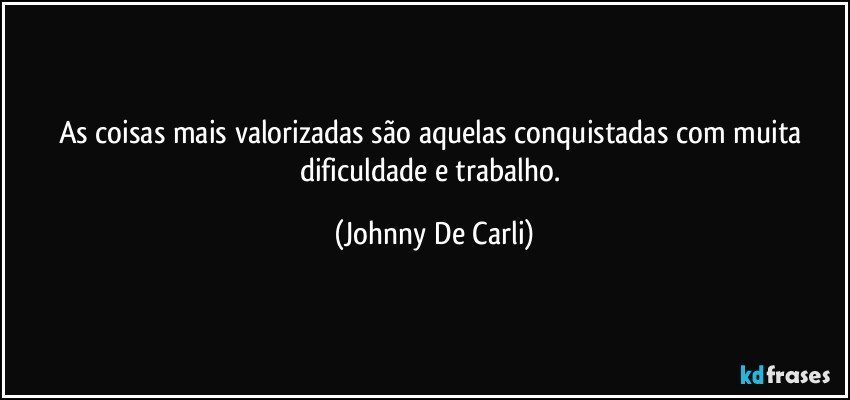 As coisas mais valorizadas são aquelas conquistadas com muita dificuldade e trabalho. (Johnny De Carli)