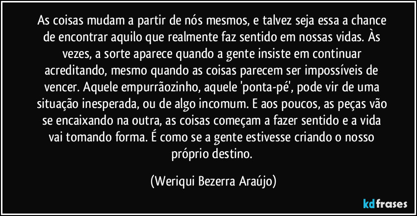 As coisas mudam a partir de nós mesmos, e talvez seja essa a chance de encontrar aquilo que realmente faz sentido em nossas vidas. Às vezes, a sorte aparece quando a gente insiste em continuar acreditando, mesmo quando as coisas parecem ser impossíveis de vencer. Aquele empurrãozinho, aquele 'ponta-pé', pode vir de uma situação inesperada, ou de algo incomum. E aos poucos, as peças vão se encaixando na outra, as coisas começam a fazer sentido e a vida vai tomando forma. É como se a gente estivesse criando o nosso próprio destino. (Weriqui Bezerra Araújo)