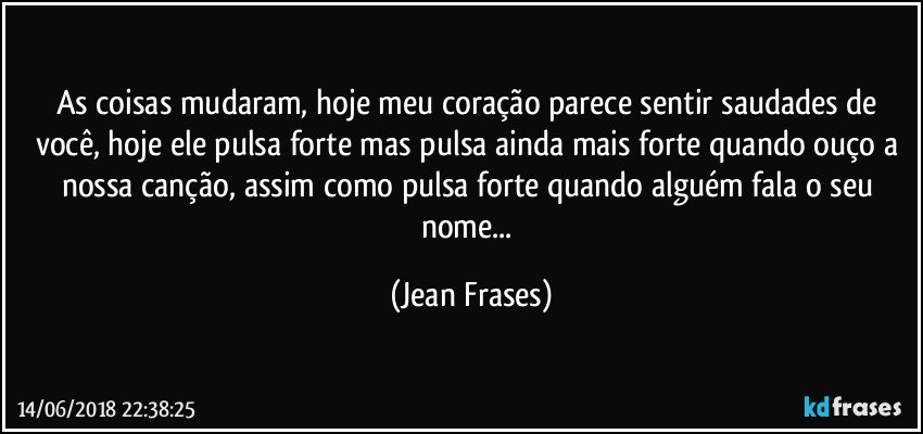 As coisas mudaram, hoje meu coração parece sentir saudades de você, hoje ele pulsa forte mas pulsa ainda mais forte quando ouço a nossa canção, assim como pulsa forte quando alguém fala o seu nome... (Jean Frases)