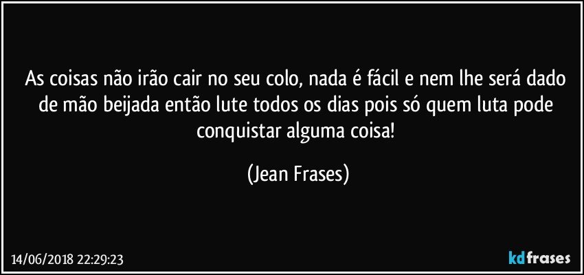 As coisas não irão cair no seu colo, nada é fácil e nem lhe será dado de mão beijada então lute todos os dias pois só quem luta pode conquistar alguma coisa! (Jean Frases)