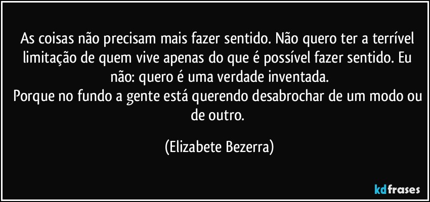 As coisas não precisam mais fazer sentido. Não quero ter a terrível limitação de quem vive apenas do que é possível fazer sentido. Eu não: quero é uma verdade inventada.
Porque no fundo a gente está querendo desabrochar de um modo ou de outro. (Elizabete Bezerra)