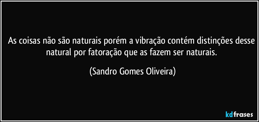 As coisas não são naturais porém a vibração contém distinções desse natural por fatoração que as fazem ser naturais. (Sandro Gomes Oliveira)