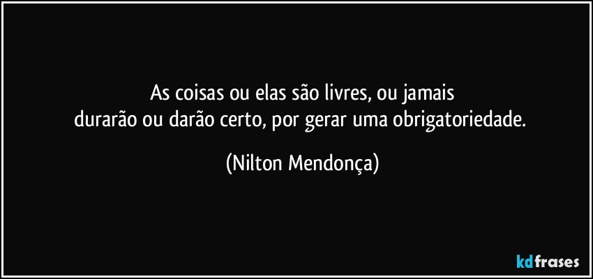 As coisas ou elas são livres, ou jamais
durarão ou darão certo, por gerar uma obrigatoriedade. (Nilton Mendonça)