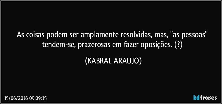 As coisas podem ser amplamente resolvidas, mas, "as pessoas" tendem-se, prazerosas em fazer oposições.  (?) (KABRAL ARAUJO)