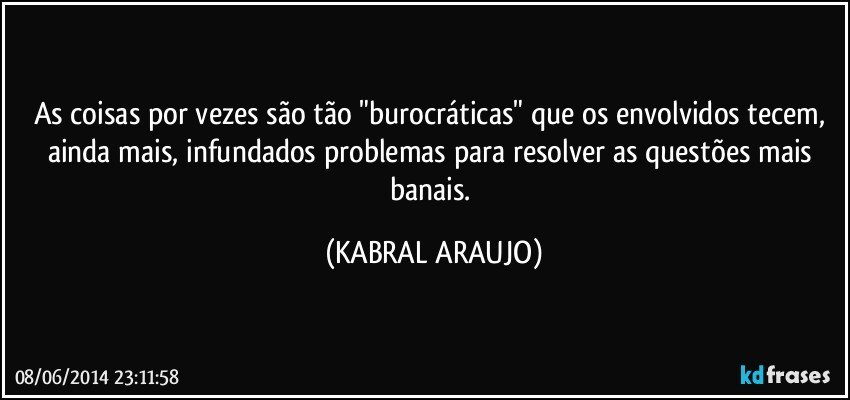 As coisas por vezes são tão "burocráticas" que os envolvidos tecem, ainda mais, infundados problemas para resolver as questões mais banais. (KABRAL ARAUJO)