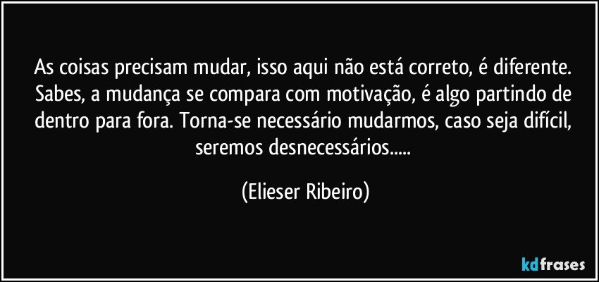 As coisas precisam mudar, isso aqui não está correto, é diferente. Sabes, a mudança se compara com motivação, é algo partindo de dentro para fora. Torna-se necessário mudarmos, caso seja difícil, seremos desnecessários... (Elieser Ribeiro)