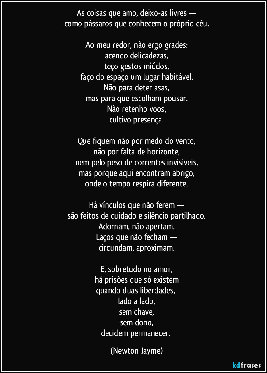 As coisas que amo, deixo-as livres —
como pássaros que conhecem o próprio céu.

Ao meu redor, não ergo grades:
acendo delicadezas,
teço gestos miúdos,
faço do espaço um lugar habitável.
Não para deter asas,
mas para que escolham pousar.
Não retenho voos,
cultivo presença.

Que fiquem não por medo do vento,
não por falta de horizonte,
nem pelo peso de correntes invisíveis,
mas porque aqui encontram abrigo,
onde o tempo respira diferente.

Há vínculos que não ferem —
são feitos de cuidado e silêncio partilhado.
Adornam, não apertam.
Laços que não fecham —
circundam, aproximam.

E, sobretudo no amor,
há prisões que só existem
quando duas liberdades, 
lado a lado,
sem chave,
sem dono,
decidem permanecer. (Newton Jayme)