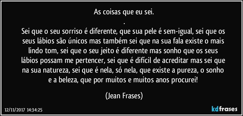 As coisas que eu sei.
.
Sei que o seu sorriso é diferente, que sua pele é sem-igual, sei que os seus lábios são únicos mas também sei que na sua fala existe o mais lindo tom, sei que o seu jeito é diferente mas sonho que os seus lábios possam me pertencer, sei que é difícil de acreditar mas sei que na sua natureza, sei que é nela, só nela, que existe a pureza, o sonho e a beleza, que por muitos e muitos anos procurei! (Jean Frases)