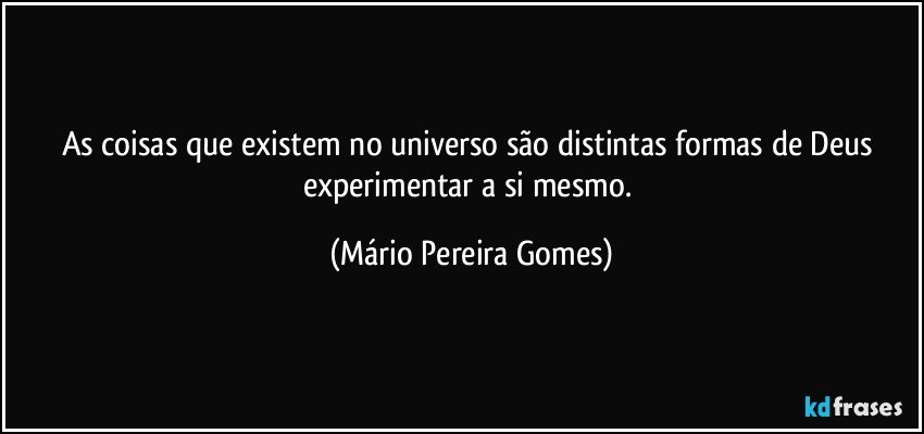 As coisas que existem no universo são distintas formas de Deus experimentar a si mesmo. (Mário Pereira Gomes)