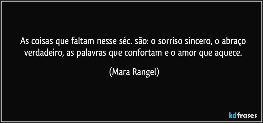 As coisas que faltam nesse séc. são: o sorriso sincero, o abraço verdadeiro, as palavras que confortam e o amor que aquece. (Mara Rangel)