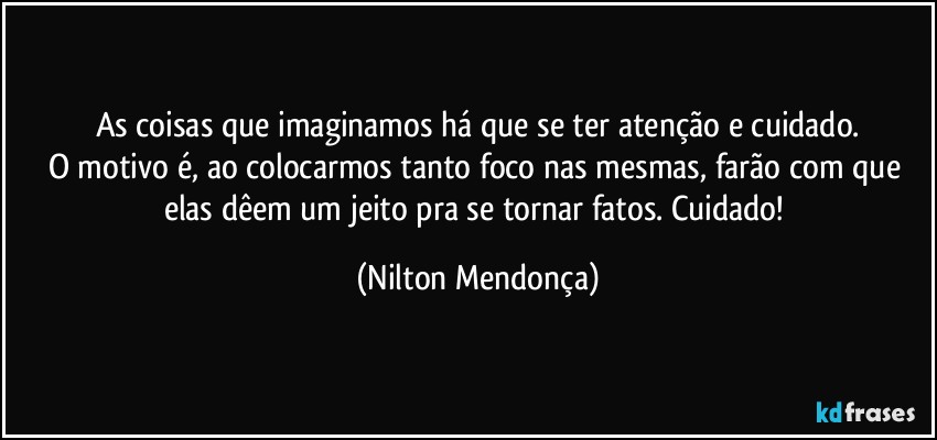 As coisas que imaginamos há que se ter atenção e cuidado.
O motivo é, ao colocarmos tanto foco  nas mesmas, farão com que elas dêem um jeito pra se tornar fatos. Cuidado! (Nilton Mendonça)